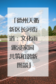 德州天衢新区长河街道：文化雨露浸家园 共筑和谐新图景