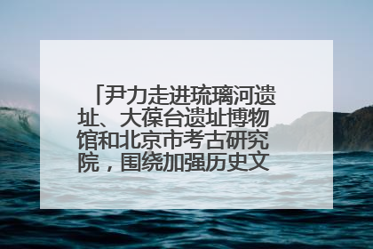 尹力走进琉璃河遗址、大葆台遗址博物馆和北京市考古研究院，围绕加强历史文化名城保护调研