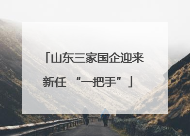 山东三家国企迎来新任 “一把手”