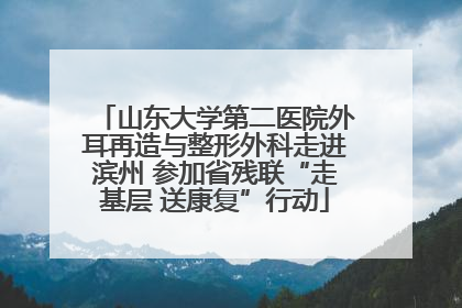 山东大学第二医院外耳再造与整形外科走进滨州 参加省残联“走基层 送康复”行动