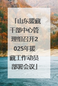 山东援藏干部中心管理组召开2025年援藏工作动员部署会议
