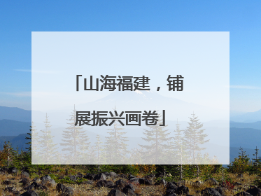 山海福建，铺展振兴画卷
