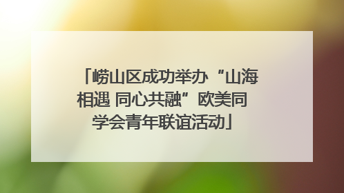 崂山区成功举办“山海相遇 同心共融”欧美同学会青年联谊活动