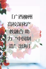 广西柳州高校深化产教融合 助力“中国制造”出海