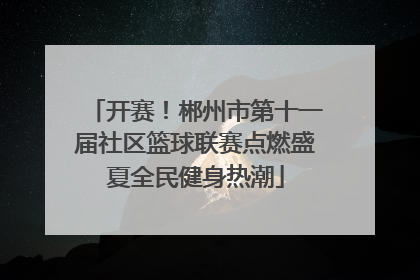 开赛！郴州市第十一届社区篮球联赛点燃盛夏全民健身热潮