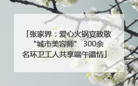 张家界：爱心火锅宴致敬“城市美容师” 300余名环卫工人共享端午温情