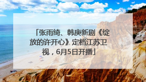 张雨绮、韩庚新剧《绽放的许开心》定档江苏卫视，6月5日开播