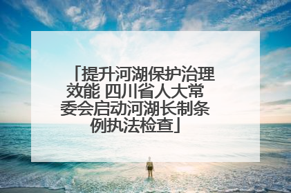 提升河湖保护治理效能 四川省人大常委会启动河湖长制条例执法检查