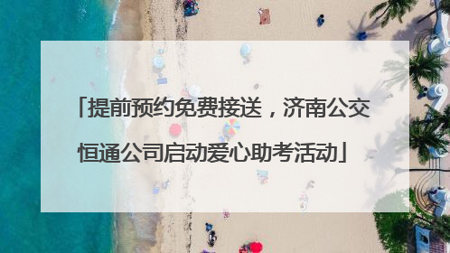 提前预约免费接送，济南公交恒通公司启动爱心助考活动