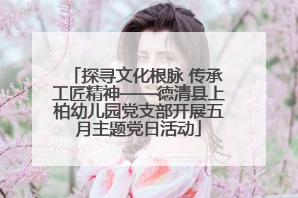 探寻文化根脉 传承工匠精神——德清县上柏幼儿园党支部开展五月主题党日活动