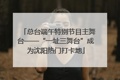 总台端午特别节目主舞台——“一址三舞台”成为沈阳热门打卡地