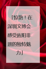 惊艳！在深圳文博会感受旌阳非遗的独特魅力