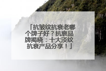 抗皱纹抗衰老哪个牌子好？抗衰品牌揭晓：十大淡纹抗衰产品分享！