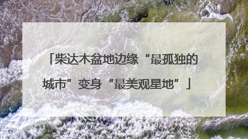 柴达木盆地边缘“最孤独的城市”变身“最美观星地”
