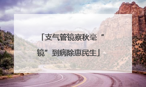 支气管镜察秋毫“镜”到病除惠民生