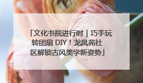 文化书院进行时｜巧手玩转团扇 DIY！龙凤苑社区解锁古风美学新姿势