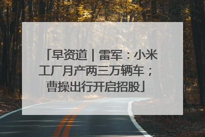 早资道｜雷军：小米工厂月产两三万辆车；曹操出行开启招股