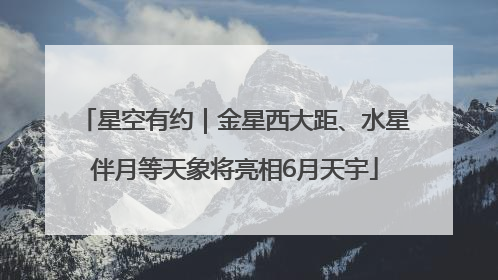 星空有约｜金星西大距、水星伴月等天象将亮相6月天宇