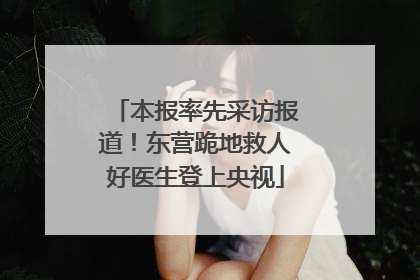 本报率先采访报道！东营跪地救人好医生登上央视