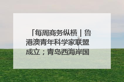 每周商务纵横｜鲁港澳青年科学家联盟成立；青岛西海岸国际能源自贸港启用