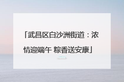 武昌区白沙洲街道：浓情迎端午 粽香送安康