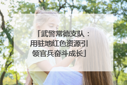 武警常德支队：用驻地红色资源引领官兵奋斗成长