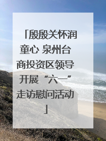 殷殷关怀润童心 泉州台商投资区领导开展“六一”走访慰问活动