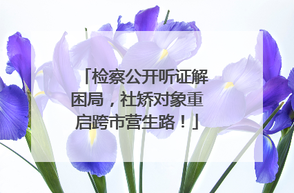 检察公开听证解困局，社矫对象重启跨市营生路！