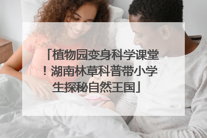 植物园变身科学课堂！湖南林草科普带小学生探秘自然王国