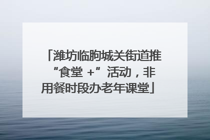 潍坊临朐城关街道推“食堂 +”活动，非用餐时段办老年课堂