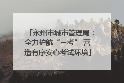 永州市城市管理局：全力护航“三考” 营造有序安心考试环境