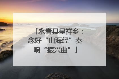 永春县呈祥乡：念好“山海经”奏响“振兴曲”