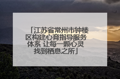 江苏省常州市钟楼区构建心育指导服务体系 让每一颗心灵找到栖息之所