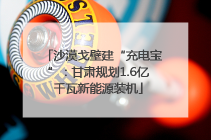 沙漠戈壁建“充电宝”：甘肃规划1.6亿千瓦新能源装机
