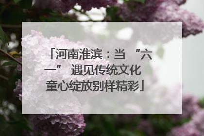 河南淮滨：当 “六一” 遇见传统文化 童心绽放别样精彩