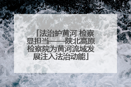 法治护黄河 检察显担当——陕北高原检察院为黄河流域发展注入法治动能