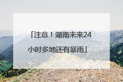 注意！湖南未来24小时多地还有暴雨