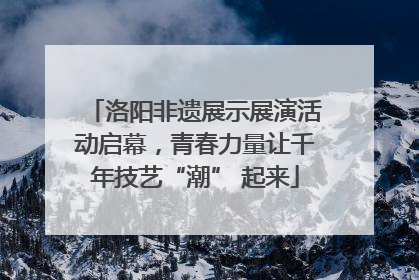洛阳非遗展示展演活动启幕，青春力量让千年技艺“潮” 起来