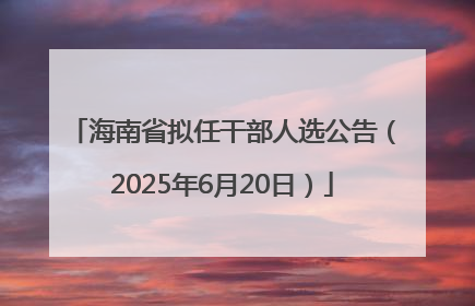 海南省拟任干部人选公告（2025年6月20日）
