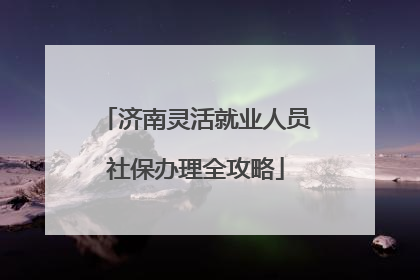 济南灵活就业人员社保办理全攻略