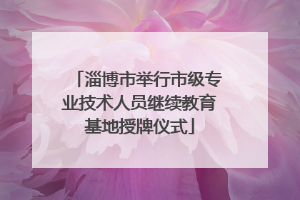 淄博市举行市级专业技术人员继续教育基地授牌仪式