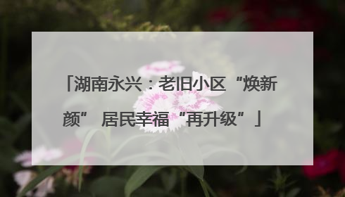 湖南永兴：老旧小区“焕新颜” 居民幸福“再升级”