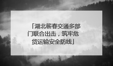 湖北蕲春交通多部门联合出击，筑牢危货运输安全防线