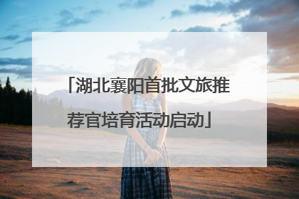 湖北襄阳首批文旅推荐官培育活动启动