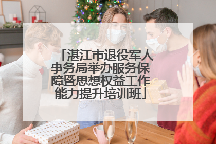 湛江市退役军人事务局举办服务保障暨思想权益工作能力提升培训班