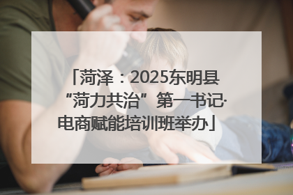 菏泽：2025东明县“菏力共治”第一书记·电商赋能培训班举办