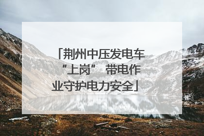 荆州中压发电车“上岗” 带电作业守护电力安全