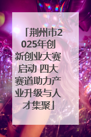 荆州市2025年创新创业大赛启动 四大赛道助力产业升级与人才集聚