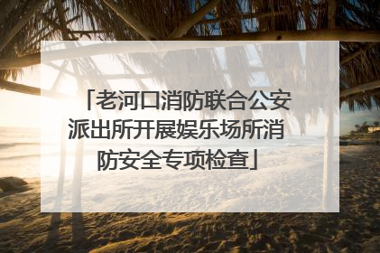 老河口消防联合公安派出所开展娱乐场所消防安全专项检查