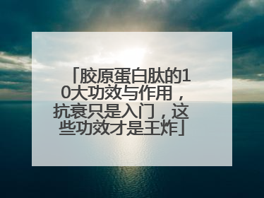 胶原蛋白肽的10大功效与作用，抗衰只是入门，这些功效才是王炸